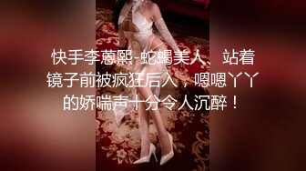 快手李蒽熙-蛇蝎美人、站着镜子前被疯狂后入，嗯嗯丫丫的娇喘声十分令人沉醉！